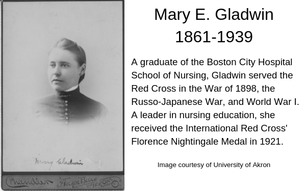 portrait Mary Gladwin , with dark hair pulled back high neck collar. Caption: A graduate of the Boston City Hospital School of Nursing, Gladwin served the Red Cross in the War of 1898, the Russo-Japanese War, and World War I. A leader in nursing education, she received the International Red Cross Florence Nightingale Medal in 1921.
